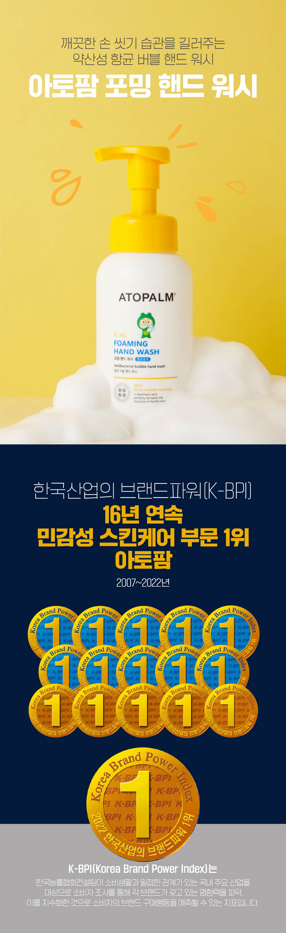 깨끗한 손 씻기 습관을 길러주는 약산성 항균 버블 핸드 워시
	한국산업의 브랜드파워(K-BPI) 16년 연속 민감성 스킨케어 부문 1위 아토팜 2007~2022년