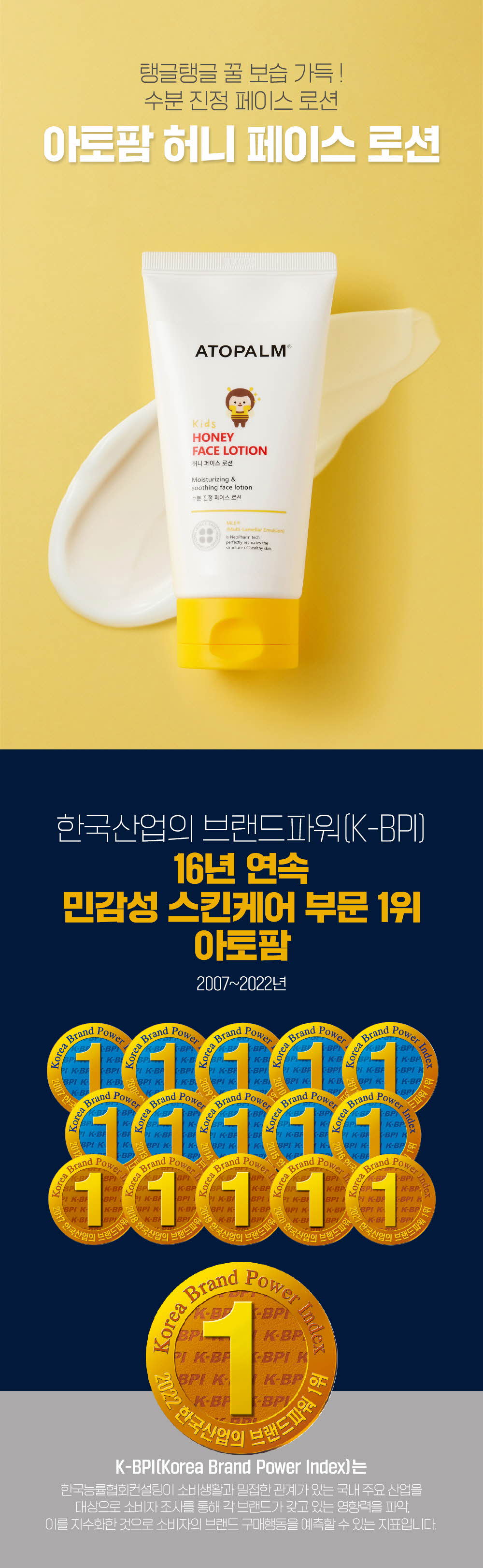 탱글탱글 꿀 보습 가득! 수분 진정 페이스 로션
	한국산업의 브랜드파워(K-BPI) 16년 연속 민감성 스킨케어 부문 1위 아토팜 2007~2022년