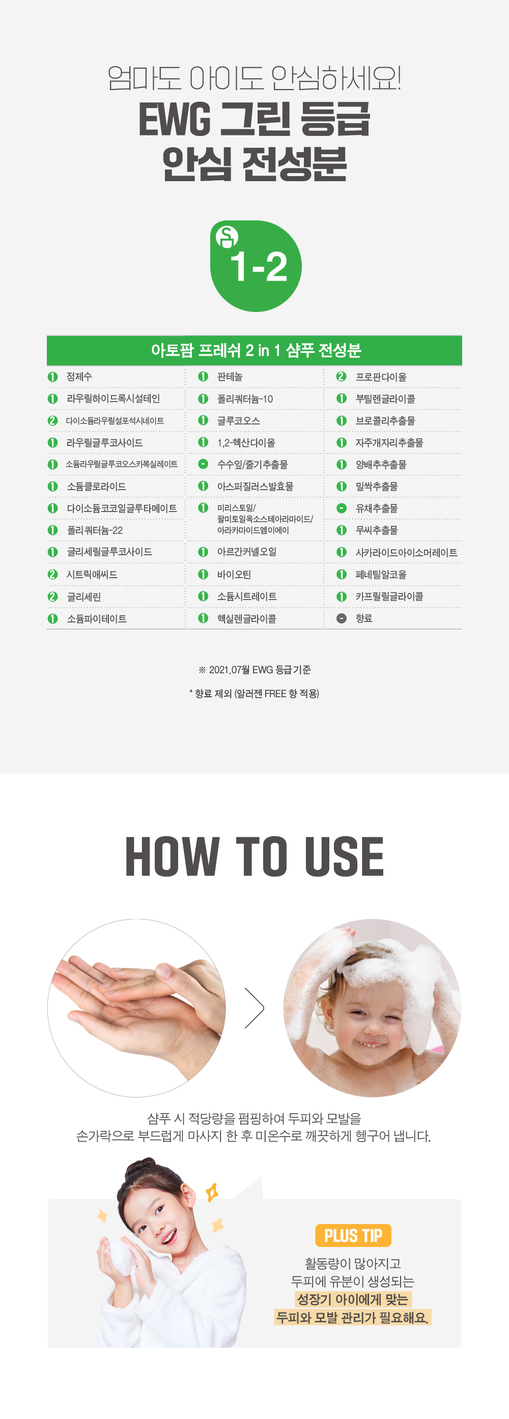 엄마도 아이도 안심하세요. EWG 그린 등급 안심 전성분! How to Use 샴푸 시 적당량을 펌핑하여 두피와 모발을 손가락으로 부드럽게 마사지 한 후 미온수로 깨끗하게 헹구어 냅니다.