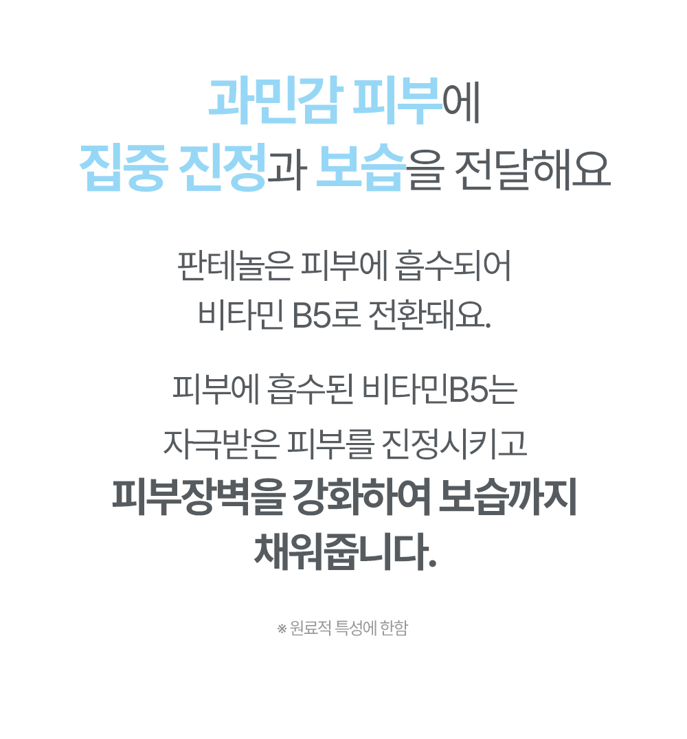 과민감 피부에 집중진정과 보습을 전달해요 판테놀은 피부에 흡수되어 비타민 B5로 전환돼요 피부에 흡수된 비타민 B5는 자극받은 피부를 진정시키고 피부장벽을 강화하여 보습까지 채워줍니다