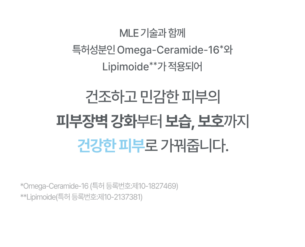 MLE 기술과 함께 특허성분인 Omega-Ceramide-16과 Lipimoide가 적용되어 건조하고 민감한 피부의 피부장벽 강화부터 보습,보호까지 건강한 피부로 가꿔줍니다