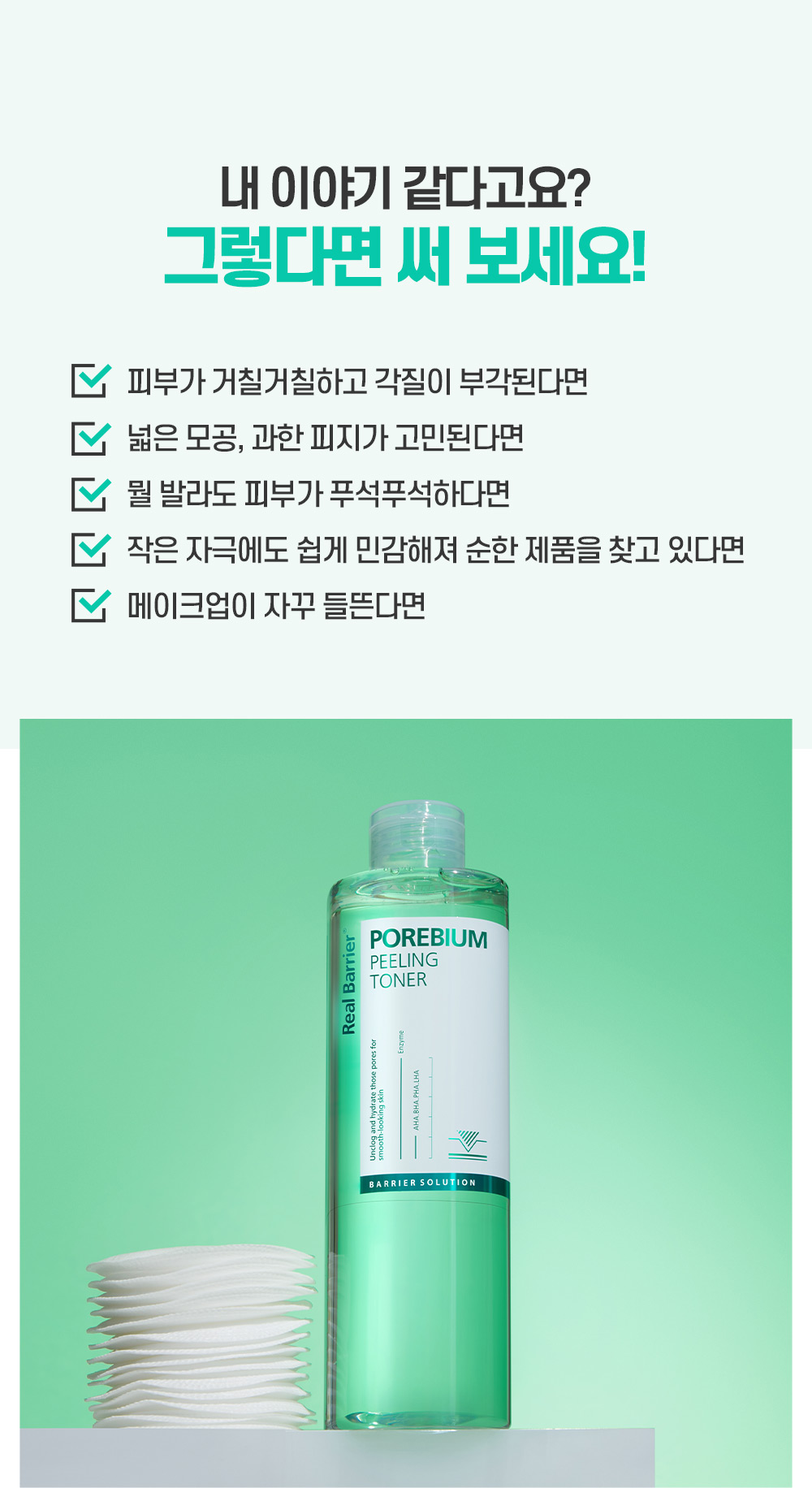 내 이야기 같다고요? 그렇다면 써보세요! 피부가 거칠거칠하고 각질이 부각된다면 넓은 모공, 과한 피지가 고민된다면 뭘 발라도 피부가 푸석푸석 하다면 작은 자극에도 쉽게 민감해져 순한 제품을 찾고 있다면 메이크업이 자꾸 들뜬다면