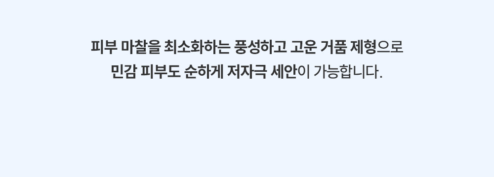 피부 마찰을 최소화하는 풍성하고 고운 거품 제형으로 민감 피부도 순하게 저자극 세안이 가능합니다