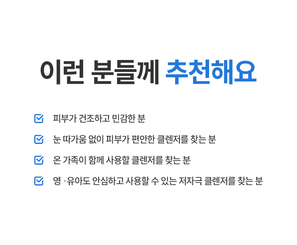 이런 분들께 추천해요 피부가 건조하고 민감한 분 눈 따가움 없이 피부가 편안한 클렌저를 찾는 분 온 가족이 함께 사용할 클렌저를 찾는 분 영유아도 안심하고 사용할 수 있는 저자극 클렌저를 찾는 분