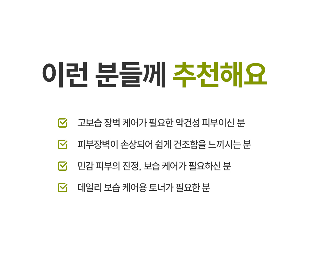 이런 분들께 추천해요 고보습 장벽 케어가 필요한 악건성 피부이신 분 피부장벽이 손상되어 쉽게 건조함을 느끼시는 분 민감한 피부의 진정 보습 케어가 필요하신 분 데일리 보습 케어용 토너가 필요한 분