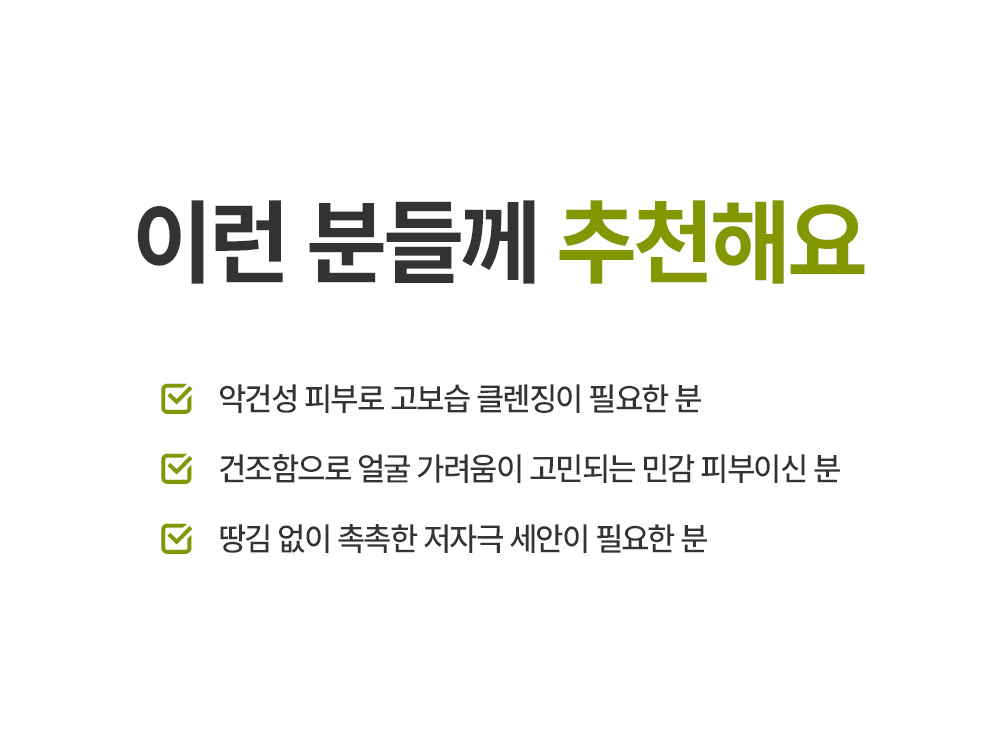 이런 분들께 추천해요 악건성 피부로 고보습 클렌징이 필요한 분 건조함으로 얼굴 가려움이 고민되는 민감 피부이신 분 땅김 없이 촉촉한 저자극 세안이 필요한 분