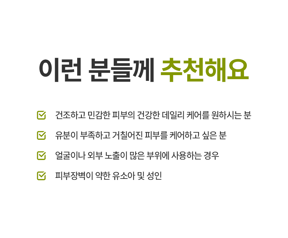 이런 분들께 추천해요 건조하고 민감한 피부의 건강한 데일리 케어를 원하시는 분 유분이 부족하고 거칠어진 피부를 케어하고 싶은 분 얼굴이나 외부 노출이 많은 부위에 사용하는 경우 피부장벽이 약한 유소아 및 성인