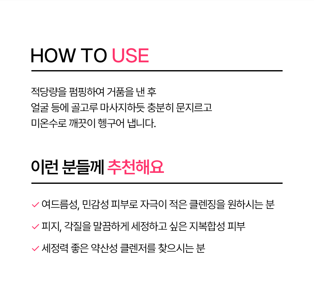 사용 방법 적당량을 펌핑하여 거품을 낸 후 얼굴 등에 골고루 마사지하듯 충분히 문지르고 미온수로 깨끗이 헹구어 냅니다. 이런 분들께 추천해요 여드름성, 민감성 피부로 자극이 적은 클렌징을 원하시는 분 피지 및 각질을 말끔하게 세정하고 싶은 지복합성 피부 세정력 좋은 약산성 클렌저를 찾으시는 분