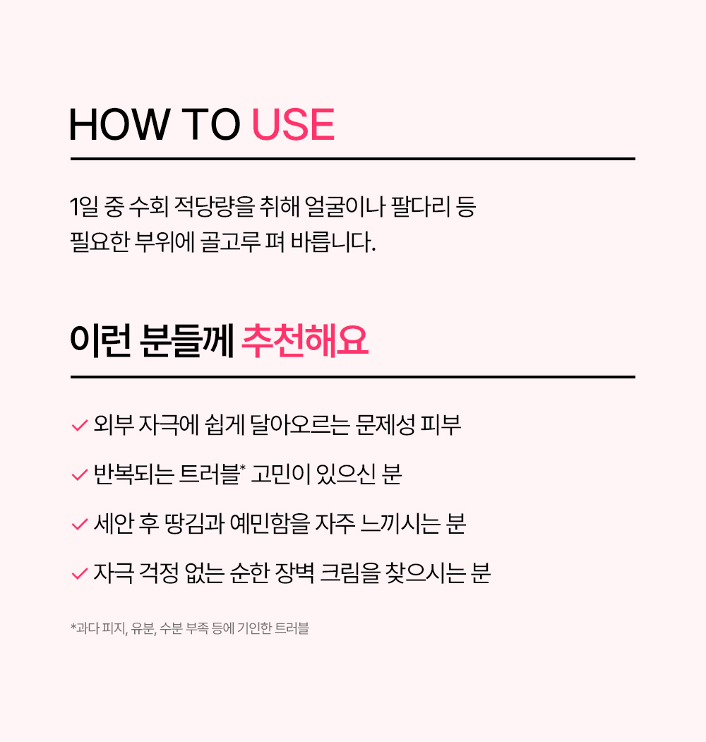 사용 방법 1일 중 수회 적당량을 취해 얼굴이나 팔다리 등 필요한 부위에 골고루 펴 바릅니다 이런 분들께 추천해요 외부 자극에 쉽게 달아오르는 민감성 피부 반복되는 트러블 고민이 있으신 분 세안 후 땅김과 예민함을 자주 느끼시는 분 자극 걱정 없는 순한 장벽 크림을 찾으시는 분 