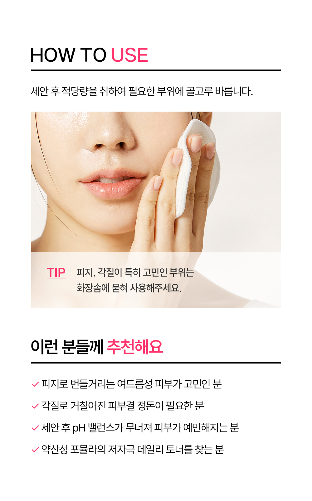 사용 방법 세안 후 적당량을 취하여 필요한 부위에 골고루 바릅니다 이런 분들께 추천해요 피지로 번들거리는 여드름성 피부가 고민인 분 각질로 거칠어진 피부결 정돈이 필요한 분 세안 후 pH 밸런스가 무너져 피부가 예민해지는 분 약산성 포뮬라의 저자극 데일리 토너를 찾는 분