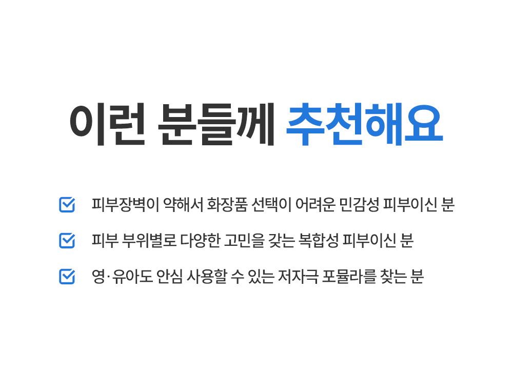 이런 분들께 추천해요 피부장벽이 약해서 화장품 선택이 어려운 민감성 피부이신 분 피부 부위별로 다양한 고민을 갖는 복합성 피부이신 분 영유아도 안심 사용할 수 있는 저자극 포뮬라를 찾는 분