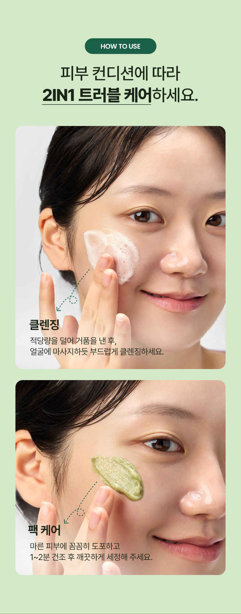 HOW TO USE: Depending on your skin condition, use as a cleansing and pack care 2-in-1 trouble care.