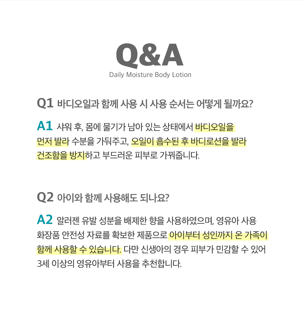 Q&A. Q1.바디오일과 함께 사용 시 사용순서는 어떻게 될까요? A1.샤워 후, 몸에 물기가 남아있는 상태에서 바디오일을 먼저 발라 수분을 가둬주고, 오일이 흡수된 후 바디로션을 발라 건조함을 방지하고 부드러운 피부로 가꿔줍니다. Q2.아이와 함께 사용해도 되나요? A2.알러젠 유발 성분을 배제한 향을 사용하였으며, 영유아 사용 화장품 안정성 자료를 확보한 제품으로 아이부터 성인까지 온 가족이 함께 사용할 수 있습니다. 다만 신생아의 경우 피부가 민감할수 있어 3세 이상의 영유아부터 사용을 추천합니다.