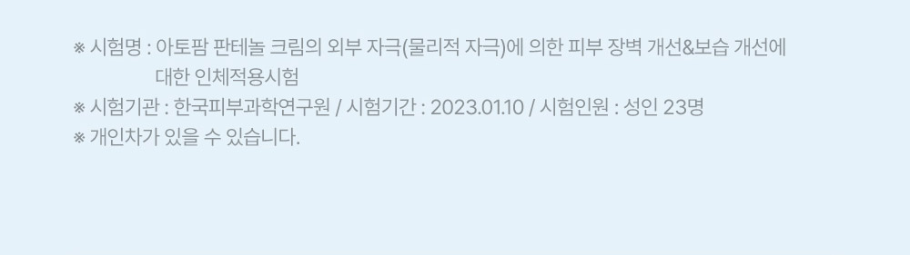 시험명: 아토팜 판테놀 크림의 외부 자극(물리적 자극)에 의한 피부 장벽 개선&보습 개선에 대한 인체적용시험 시험기관: 한국피부과학연구원 / 시험기간: 2023.01.10 / 시험인원: 성인 23명 개인차가 있을 수 있습니다.