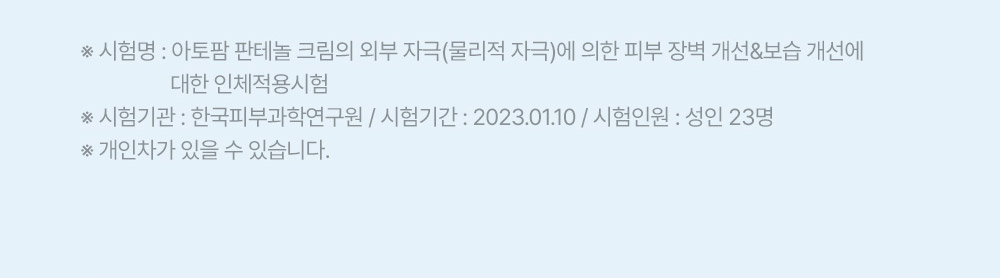 ※ 시험명: 아토팜 판테놀 크림의 외부 자극(물리적 자극)에 의한 피부 장벽 개선&보습 개선에 대한 인체적용시험 ※ 시험기관: 한국피부과학연구원 / 시험기간: 2023.01.10 / 시험인원: 성인 23명 ※ 개인차가 있을 수 있습니다.