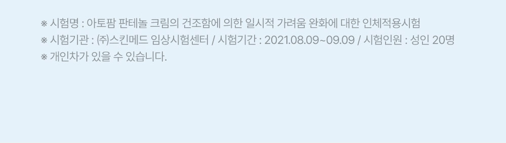 ※ 시험명: 아토팜 판테놀 크림의 건조함에 의한 일시적 가려움 완화에 대한 인체적용시험 ※ 시험기관: (주)스킨메드 임상시험센터 / 시험기간: 2021.08.09~09.09 / 시험인원: 성인 20명 ※ 개인차가 있을 수 있습니다.
