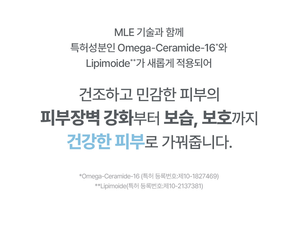 MLE 기술과 함께 특허성분인 Omega-Ceramide-16와 Lipimoide가 적용되어 건조하고 민감한 피부의 피부장벽 강화부터 보습, 보호까지 건강한 피부로 가꿔줍니다.