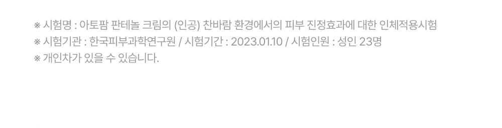 ※ 시험명: 아토팜 판테놀 크림의 (인공) 찬바람 환경에서의 피부 진정효과에 대한 인체적용시험 ※ 시험기관: 한국피부과학연구원 / 시험기간: 2023.01.10 / 시험인원: 성인 23명 ※ 개인차가 있을 수 있습니다.