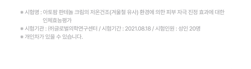 ※ 시험명: 아토팜 판테놀 크림의 저온건조(겨울철 유사) 환경에 의한 피부 자극 진정 효과에 대한 인체효능평가 ※ 시험기관: (주)글로벌의학연구센터 / 시험기간	: 2021.08.18 / 시험인원: 성인 20명 ※ 개인차가 있을 수 있습니다.