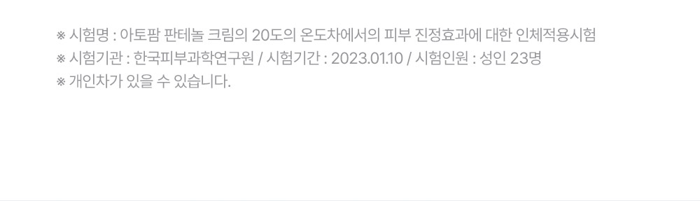 ※ 시험명: 아토팜 판테놀 크림의 20도의 온도차에서의 피부 진정효과에 대한 인체적용시험 ※ 시험기관: 한국피부과학연구원 / 시험기간: 2023.01.10 / 시험인원: 성인 23명 ※ 개인차가 있을 수 있습니다.