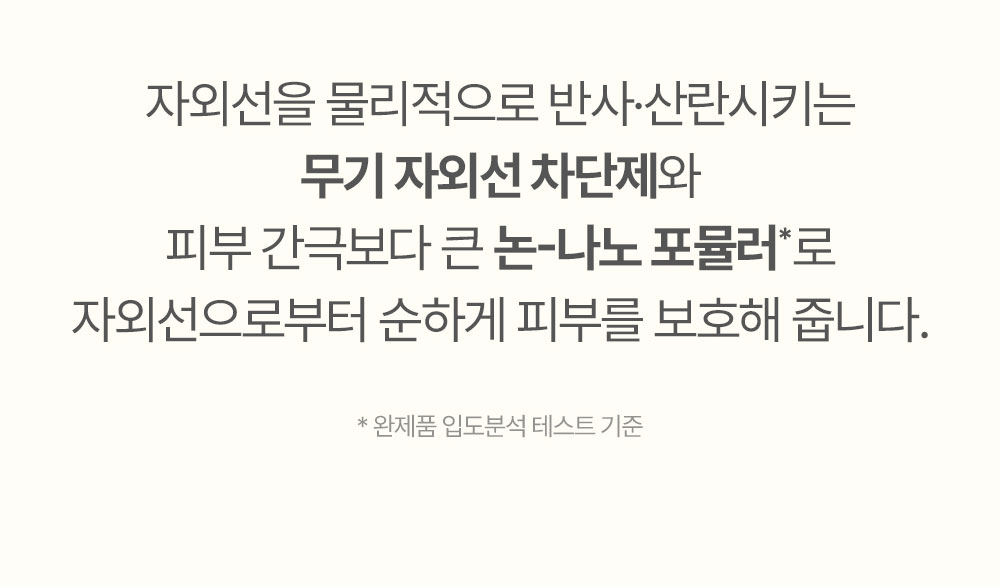 자외선을 물리적으로 반사·산란시키는 무기 자외선 차단제와 피부 간극보다 큰 논-나노 포뮬러*로 자외선으로부터 순하게 피부를 보호해 줍니다.