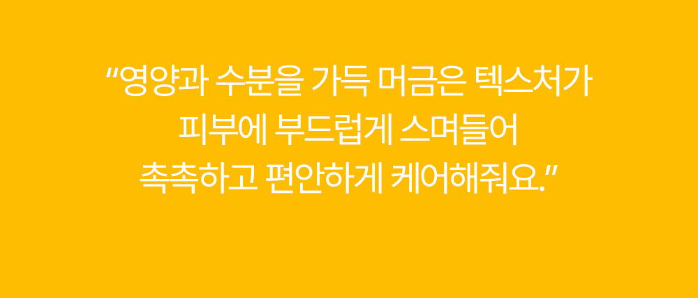 영양과 수분을 가득 머금은 텍스처가 피부에 부드럽게 스며들어 촉촉하고 편안하게 케어해줘요.