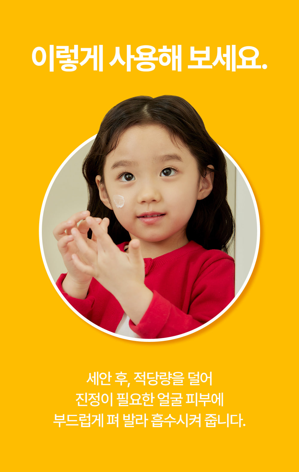 이렇게 사용해보세요 적당량을 손에 덜어 꼼꼼히 닦아준 뒤 미온수로 깨끗하게 헹구어 냅니다.TIP-! 대부분의 유해 세균은 손을 잘 씻는 것 만으로도 예방이 가능해요! 우리 아이의 건강을 위해 올바른 손씻기 습관을 길러주세요.
