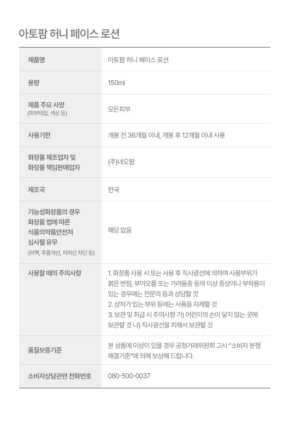 아토팜 허니 페이스 로션 상품정보, 용량 150ml, 제품 주요 사양(피부타입, 색상 등) 모든피부, 사용기한 개봉 전 36개월 이내, 개봉 후 12개월 이내 사용, 화장품 제조업자 및 화장품 책임판매업자 (주)네오팜, 제조국 한국,기능성화장품의 경우 화장품 법에 따른 식품의약품안전처 심사필 유무(미백, 주름개선, 자외선 차<b></b>단 등) 해당 없음,사용할 시의 주의사항 1. 화장품 사용 시 또는 사용 후 직사광선에 의하여 사용부위가 붉은 반점, 부어오름 또는 가려움증 등의 이상 증상이나 부<b></b>작<b></b>용이 있는 경우에는 전문의 등과 상담할 것 2. 상처가 있는 부위 등에는 사용을 자제할 것 3. 보관 및 취급 시 주의사항 가) 어린이의 손이 닿지 않는 곳에 보관할 것 나) 직사광선을 피해서 보관할 것, 품질보증기준 본 상품에 이상이 있을 경우 공정거래위원회 고시 소비자 분쟁 해결기준에 의해 보상해드립니다.소비자상담관련 전화번호 080-500-0037