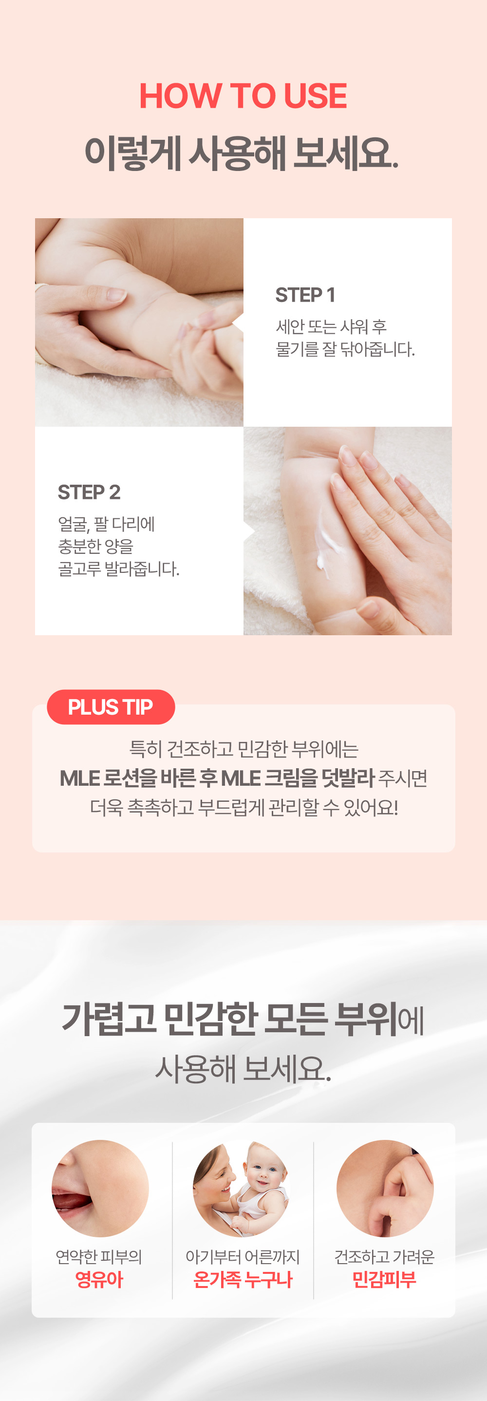 HOW TO USE 이렇게 사용해 보세요 STEP 1 세안 또는 샤워 후 물기를 잘 닦아줍니다. STEP 2 얼굴, 팔 다리에 충분한 양을 골고루 발라줍니다. 가렵고 민감한 모든 부위에 사용해보세요.