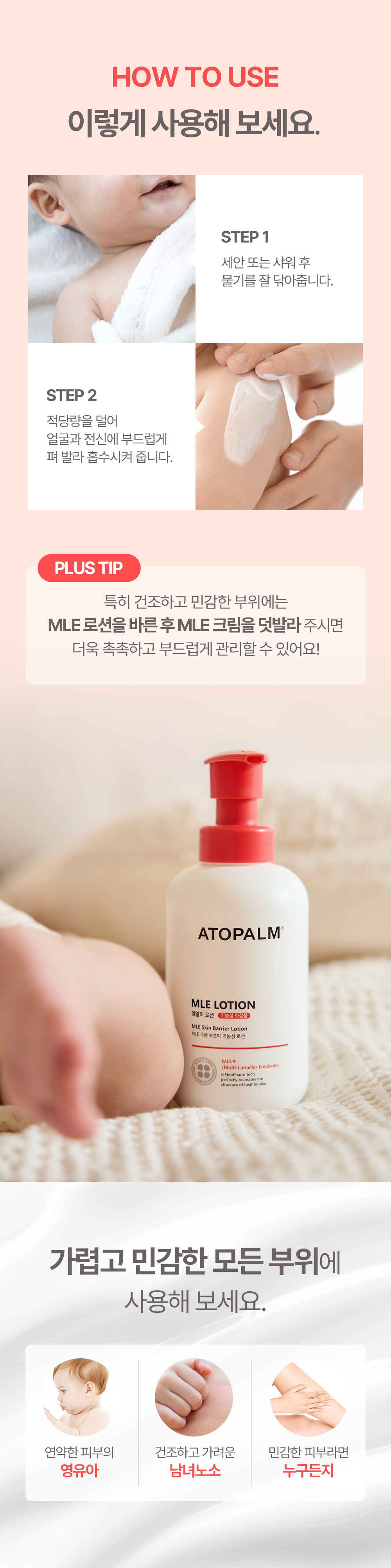 HOW TO USE 이렇게 사용해 보세요 STEP 1 세안 또는 샤워 후 물기를 잘 닦아줍니다. STEP 2 적당량을 덜어 얼굴과 전신에 부드럽게 펴 발라 흡수시켜 줍니다. 가렵고 민감한 모든 부위에 사용해보세요.