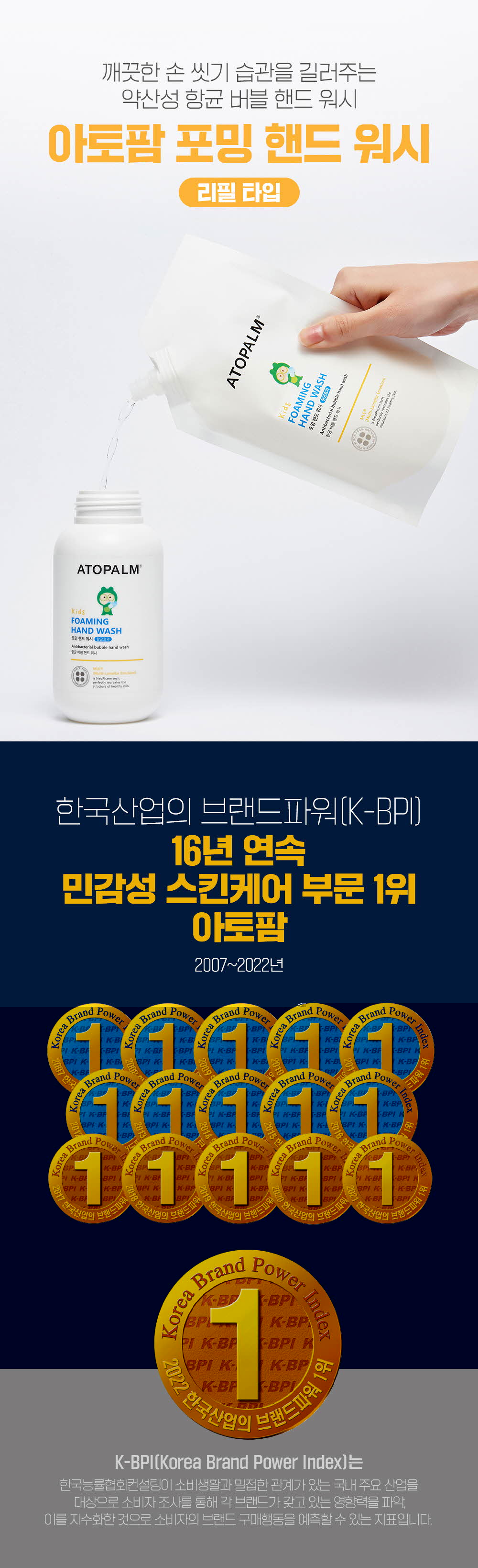 깨끗한 손 씻기 습관을 길러주는 약산성 항균 버블 핸드 워시 리필 타입
	한국산업의 브랜드파워(K-BPI) 16년 연속 민감성 스킨케어 부문 1위 아토팜 2007~2022년