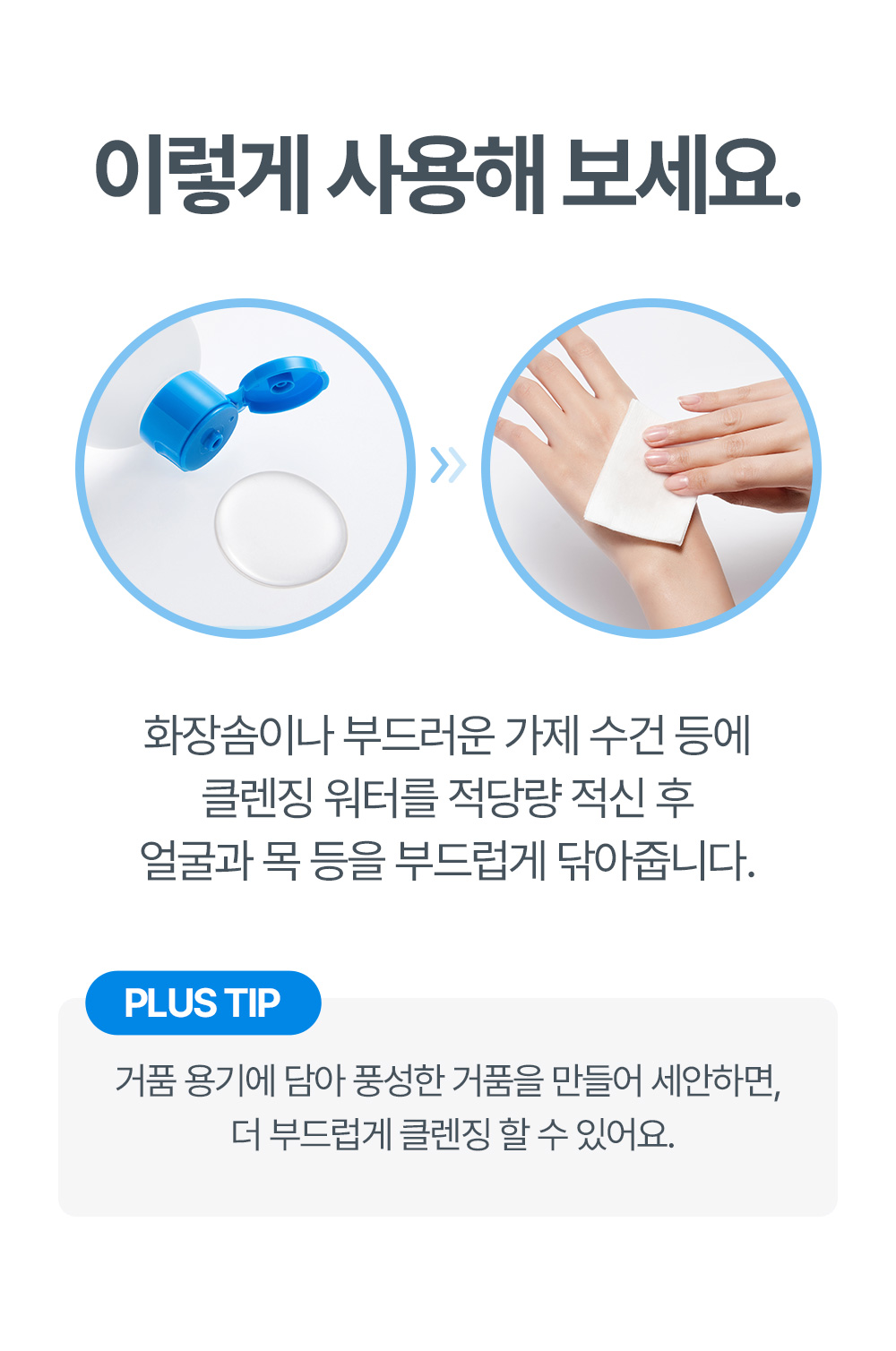 이렇게 사용해 보세요 화장솜이나 부드러운 가제 수건 등에 클렌징 워터를 적당량 적신 후 얼굴과 목 등을 부드럽게 닦아줍니다