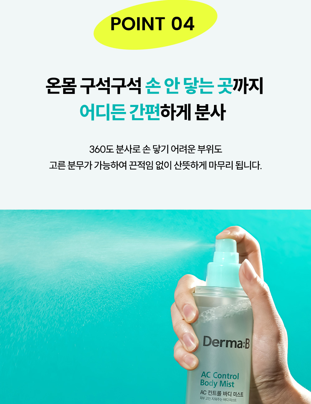 point04 온몸 구석구석 손 안닿는 곳까지 어디든 간편하게 분사, 360도 분사로 손 닿기 어려운 부위도 고른 분무가 가능하여 끈적임 없이 산뜻하게 마무리 됩니다. 