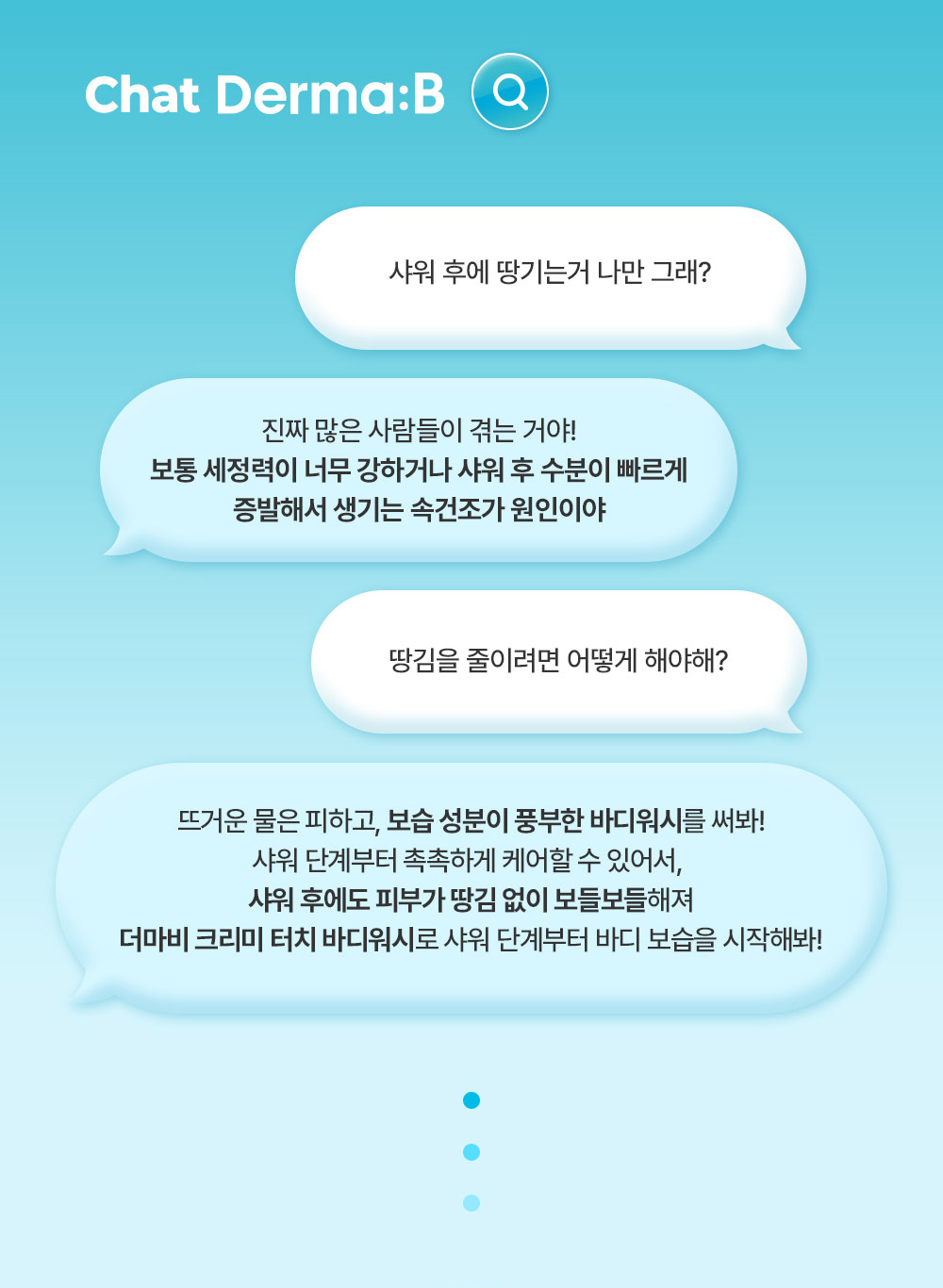 Chat Derma:B 샤워 후에 땅기는거 나만 그래? 진짜 많은 사람들이 겪는 거야! 보통 세정력이 너무 강하거나 샤워 후 수분이 빠르게 증발해서 생기는 속건조가 원인이야 땅김을 줄이려면 어떻게 해야해? 뜨거운 물은 피하고, 보습 성분이 풍부한 바디워시를 써봐! 샤워 단계부터 촉촉하게 케어할 수 있어서, 샤워 후에도 피부가 땅김 없이 보들보들해져 더마비 크리미 터치 바디워시로 샤워 단계부터 바디 보습을 시작해봐!