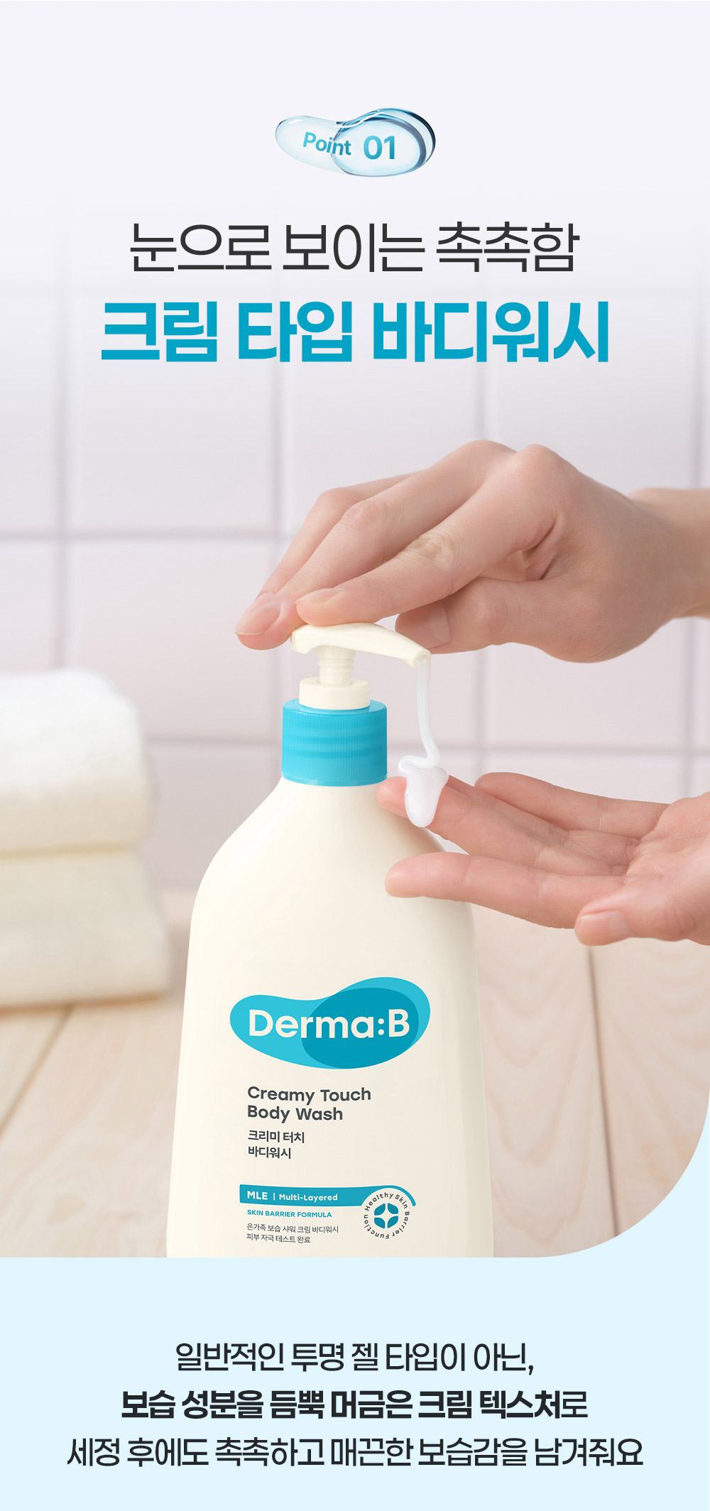 Point 01 눈으로 보이는 촉촉함 크림 타입 바디워시 일반적인 투명 젤 타입이 아닌, 보습 성분을 듬뿍 머금은 크림 텍스처로 세정 후에도 촉촉하고 매끈한 보습감을 남겨줘요