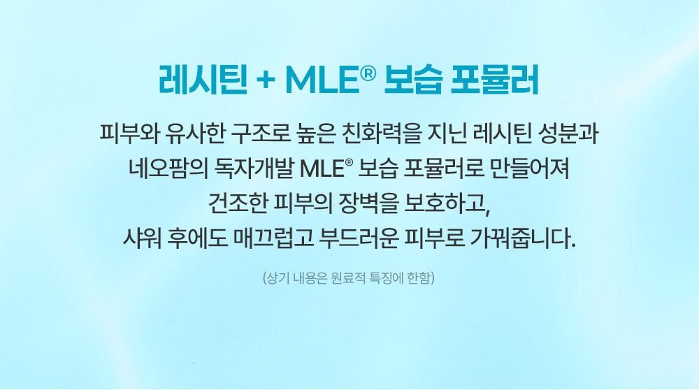 레시틴 + MLE® 보습 포뮬러 피부와 유사한 구조로 높은 친화력을 지닌 레시틴 성분과 네오팜의 독자개발 MLE® 보습 포뮬러로 만들어져 건조한 피부의 장벽을 보호하고, 샤워 후에도 매끄럽고 부드러운 피부로 가꿔줍니다.