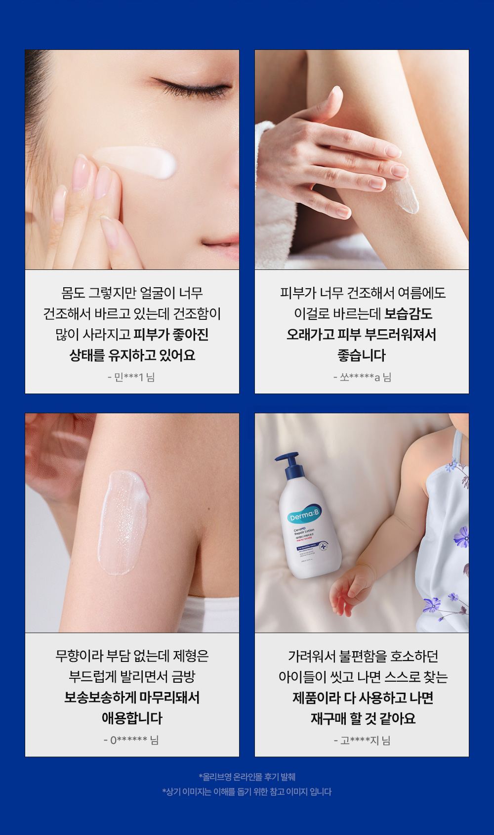 몸도 그렇지만 얼굴이 너무 건조해서 바르고 있는데 건조함이 많이 사라지고 피부가 좋아진 상태를 유지하고 있어요 - 민 *** 1 님 피부가 너무 건조해서 여름에도 이걸로 바르는데 보습감도 오래가고 피부 부드러워져서 좋습니다 - 쏘 ***** a 님 무향이라 부담 없는데 제형은 부드럽게 발리면서 금방 보송보송하게 마무리돼서 애용합니다 - 0 ****** 님 가려워서 불편함을 호소하던 아이들이 씻고 나면 스스로 찾는 제품이라 다 사용하고 나면 재구매 할 것 같아요 - 고 **** 지 님