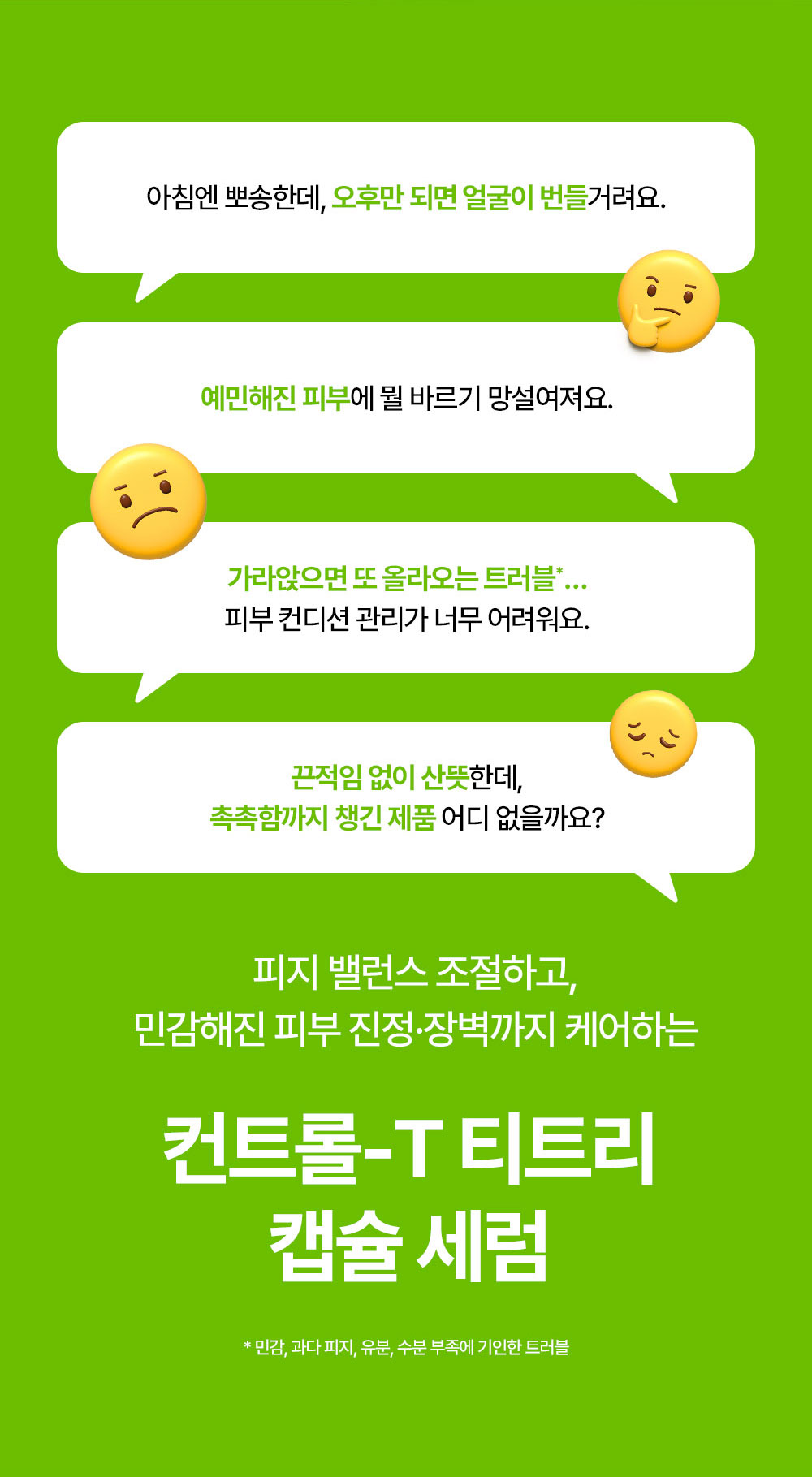 아침엔 뽀송한데, 오후만 되면 얼굴이 번들거려요. 예민해진 피부에 뭘 바르기 망설여져요. 가라앉으면 또 올라오는 트러블 피부 컨디션 관리가 너무 어려워요. 끈적임 없이 산뜩한데, 촉촉함까지 챙기 제품 어디 없을까요? 피지 밸런스 조절하고, 민감해진 피부 진정,장벽까지 케어하는 컨트롤-T 티트리 캡슐 세럼