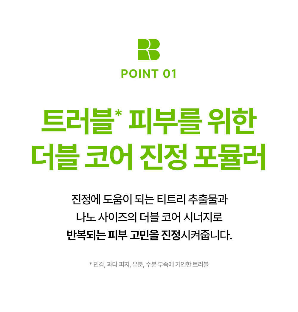 POINT 01 트러블 피부를 위한 더블 코어 진정 포뮬러 진정에 도움이 되는 티트리 추출물과 나노 사이즈의 더블 코어 시너지로 반복되는 피부 고민을 진정시켜줍니다.