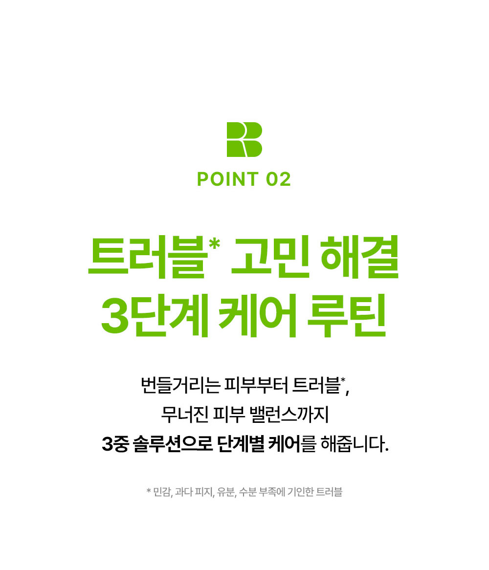 POINT 02 트러블 고민 해결 3단계 케어 루틴 번들거리는 피부부터 트러블 무너진 피부 밸런스까지 3중 솔루션으로 단계별 케어를 해줍니다.